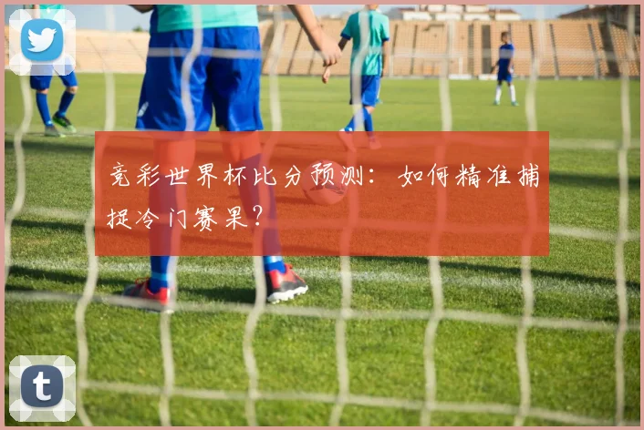 竞彩世界杯比分预测:如何精准捕捉冷门赛果?