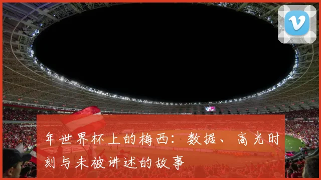 年世界杯上的梅西：数据、高光时刻与未被讲述的故事