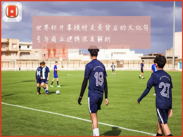 世界杯开幕模特走秀背后的文化符号与商业逻辑深度解析