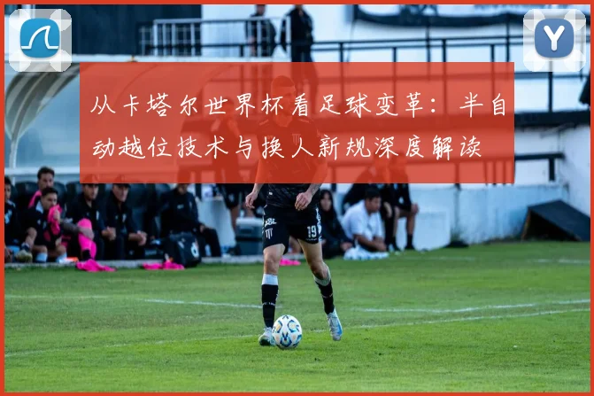 从卡塔尔世界杯看足球变革:半自动越位技术与换人新规深度解读