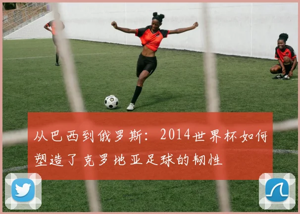 从巴西到俄罗斯:2014世界杯如何塑造了克罗地亚足球的韧性