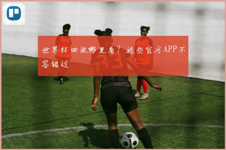世界杯回放哪里看?这些官方APP不容错过