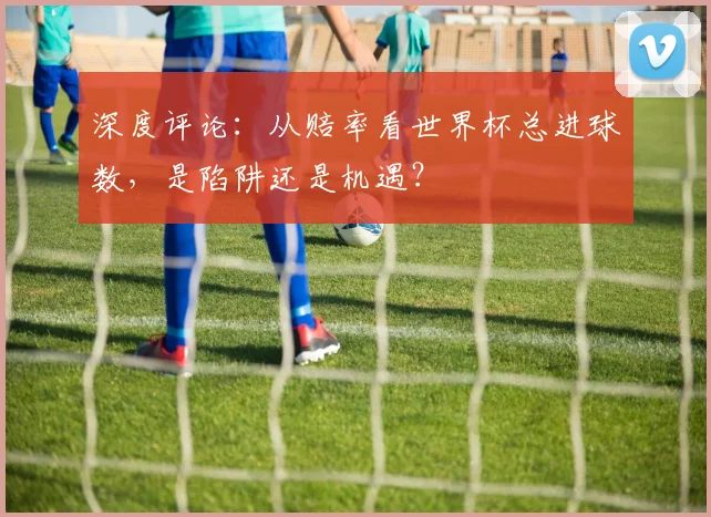 深度评论：从赔率看世界杯总进球数，是陷阱还是机遇？