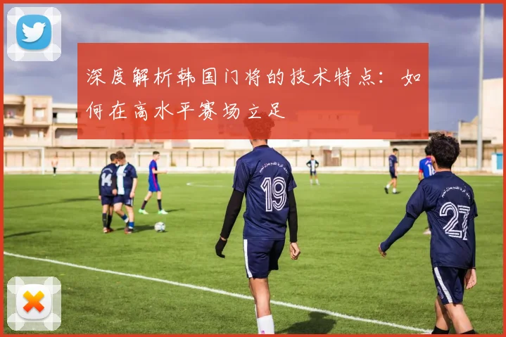 深度解析韩国门将的技术特点：如何在高水平赛场立足