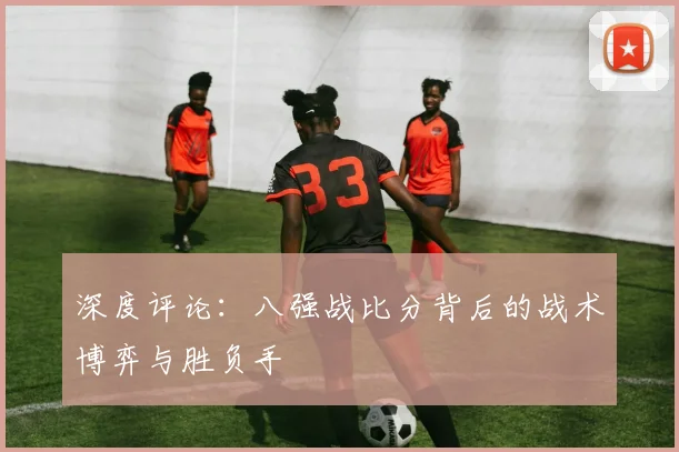 深度评论:八强战比分背后的战术博弈与胜负手