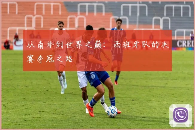 从南非到世界之巅:西班牙队的决赛夺冠之路