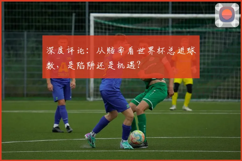 深度评论：从赔率看世界杯总进球数，是陷阱还是机遇？