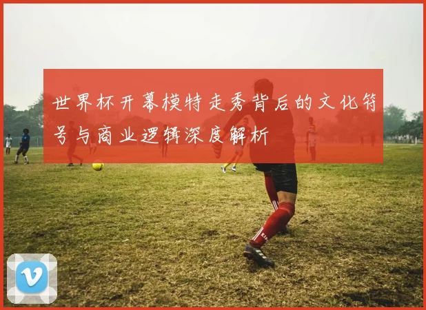 世界杯开幕模特走秀背后的文化符号与商业逻辑深度解析