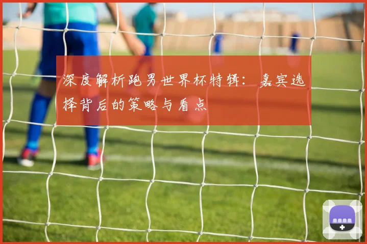 深度解析跑男世界杯特辑：嘉宾选择背后的策略与看点