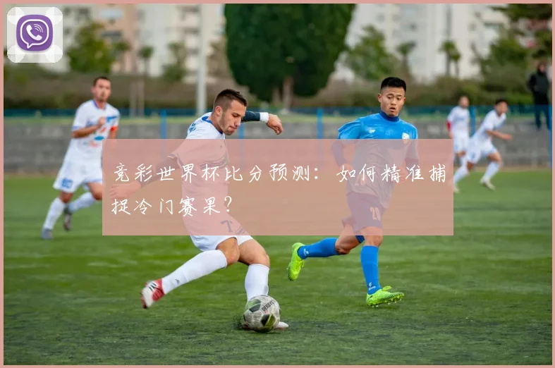 竞彩世界杯比分预测:如何精准捕捉冷门赛果?