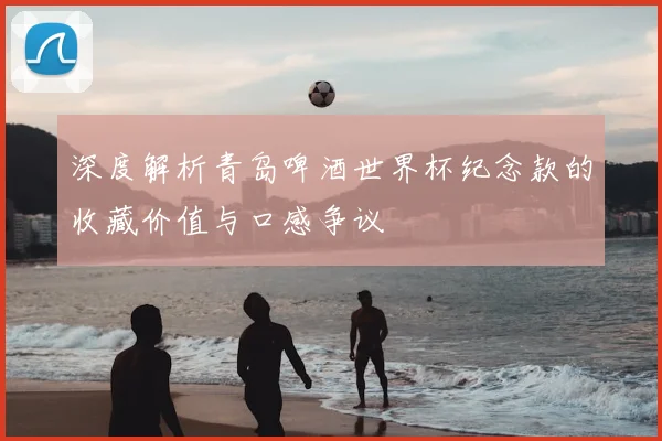 深度解析青岛啤酒世界杯纪念款的收藏价值与口感争议
